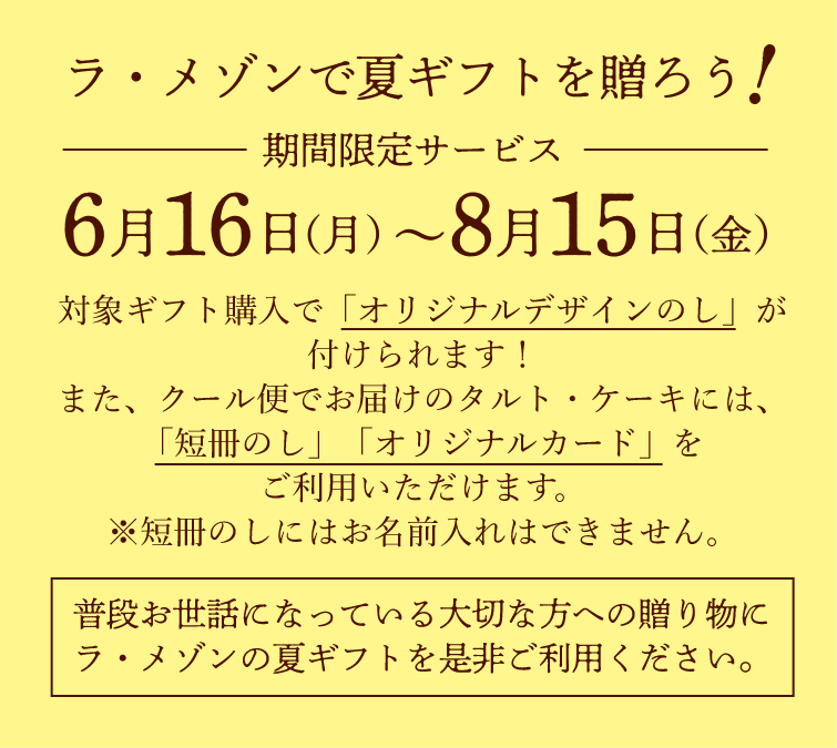 【ラ・メゾンで夏ギフトを贈ろう！】期間限定サービス：6/15(木)〜8/15(火)　対象ギフト購入で「オリジナルデザインのし」が付けられます！また、クール便でお届けのタルト・ケーキには、「短冊のし」「オリジナルカード」をご利用いただけます。 ※短冊のしにはお名前入れはできません。　［普段お世話になっている大切な方への贈り物にラ・メゾンの夏ギフトを是非ご利用ください。］