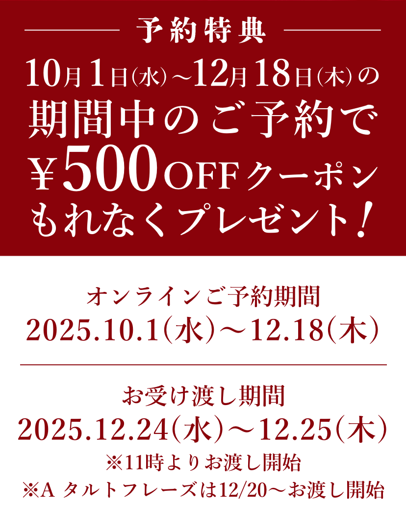 【早期予約特典】10月1日(水)〜12月18日(木)の期間中のご予約で500円OFFクーポンもれなくプレゼント！　【オンラインご予約期間】2025.10.1(水)〜12.18(木)　【お受け渡し期間】2025.12.24(水)〜12.25(木)　※11時よりお渡し開始　※A タルトフレーズは12/20〜お渡し開始