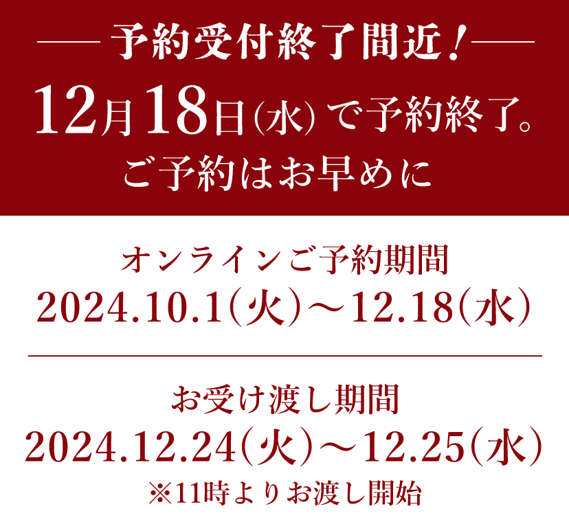 【ご予約受付終了間近】12月18日(月)で予約終了。ご予約はお早めに　【オンラインご予約期間】2023.10.15(日)〜12.18(月)　【店頭ご予約期間】2023.11.1(水)〜12.18(月)　【お受け渡し期間】2023.12.23(土)〜12.25(月)