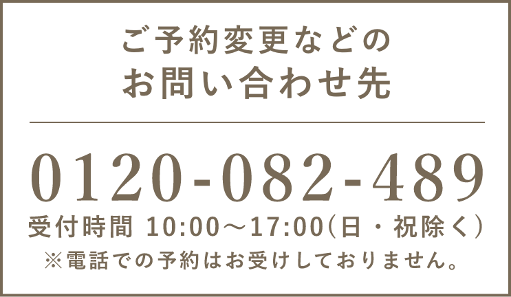 ご予約変更などのお問い合わせ先　0120-082-489 受付時間 10:00〜17:00(日・祝除く) ※電話での予約はお受けしておりません。